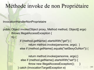 Méthode invoke de non Propriétaire InvocationHandlerNonProprietaire public Object invoke(Object proxy, Method method, Object[] args) throws IllegalAccessException {  try { if (method.getName().startsWith(&quot;get&quot;)) { return method.invoke(personne, args);  }  else if (method.getName().equals(&quot;setSexyOuNon&quot;)) { return method.invoke(personne, args);}   else if (method.getName().startsWith(&quot;set&quot;)) { throw new IllegalAccessException(); }    } catch (InvocationTargetException e) {  e.printStackTrace();} return null; } 