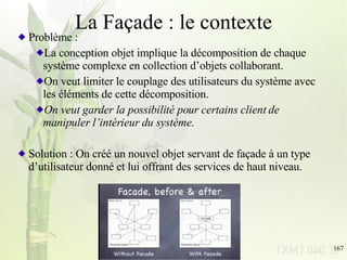 La Façade : le contexte Problème :  La conception objet implique la décomposition de chaque système complexe en collection d’objets collaborant. On veut limiter le couplage des utilisateurs du système avec les éléments de cette décomposition. On veut garder la possibilité pour certains client de manipuler l’intérieur du système . Solution : On créé un nouvel objet servant de façade à un type d’utilisateur donné et lui offrant des services de haut niveau. 