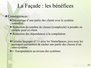 La Façade : les bénéfices Conséquences : Découplage d’une partie des clients avec le système considéré. Réduction du nombre de classes (complexité) à prendre en compte pour ce client Réduction des dépendances à la compilation Certains langages (C++ avec les NameSpaces, java avec les packages) permettent de cacher une partie des classes d’un sous-système. -> Encapsulation au niveau des systèmes 