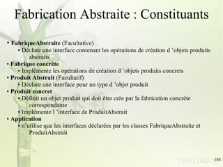 Fabrication Abstraite : Constituants FabriqueAbstraite  (Facultative)  Déclare une interface contenant les opérations de création d ’objets produits  abstraits Fabrique concrète Implémente les opérations de création d ’objets produits concrets Produit Abstrait  (Facultatif) Déclare une interface pour un type d ’objet produit Produit concret Définit un objet produit qui doit être crée par la fabrication concrète  correspondante Implémente l ’interface de ProduitAbstrait Application n’utilise que les interfaces déclarées par les classes FabriqueAbstraite et ProduitAbstrait  