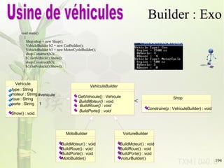 Builder : Exo void main() { Shop shop = new Shop(); VehicleBuilder b2 = new CarBuilder(); VehicleBuilder b3 = new MotorCycleBuilder(); shop.Construct(b2); b2.GetVehicle().Show(); shop.Construct(b3); b3.GetVehicle().Show(); } Usine de véhicules Vehicule type : String moteur : String roue : String porte : String Show() : void VehiculeBuilder GetVehicule() : Vehicule BuildMoteur()  : void BuildRoue() : void BuildPorte() : void 1 #vehicule 1 MotoBuilder BuildMoteur() : void BuildRoue() : void BuildPorte() : void MotoBuilder() VoitureBuilder BuildMoteur() : void BuildRoue() : void BuildPorte() : void VoiturBuilder() Shop Construire(p : VehiculeBuilder) : void 