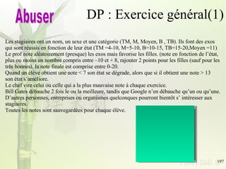 DP : Exercice général(1) Les stagiaires ont un nom, un sexe et une catégorie (TM, M, Moyen, B , TB). Ils font des exos  qui sont réussis en fonction de leur état (TM =4-10, M=5-10, B=10-15, TB=15-20,Moyen =11) Le prof note aléatoirement (presque) les exos mais favorise les filles. (note en fonction de l’état,  plus ou moins un nombre compris entre –10 et + 8, rajouter 2 points pour les filles (sauf pour les  très bonnes), la note finale est comprise entre 0-20.  Quand un élève obtient une note < 7 son état se dégrade, alors que si il obtient une note > 13  son état s’améliore.  Le chef vire celui ou celle qui a la plus mauvaise note à chaque exercice. Bill Gates débauche 2 fois le ou la meilleure, tandis que Google n’en débauche qu’un ou qu’une. D’autres personnes, entreprises ou organismes quelconques pourront bientôt s’ intéresser aux  stagiaires. Toutes les notes sont sauvegardées pour chaque élève. Abuser Singleton State Observer Strategie Template methode memento 