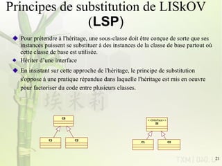 Principes de substitution de LISkOV ( LSP ) Pour prétendre à l'héritage, une sous-classe doit être conçue de sorte que ses instances puissent se substituer à des instances de la classe de base partout où cette classe de base est utilisée. Hériter d’une interface En insistant sur cette approche de l'héritage, le principe de substitution s'oppose à une pratique répandue dans laquelle l'héritage est mis en oeuvre pour factoriser du code entre plusieurs classes.  