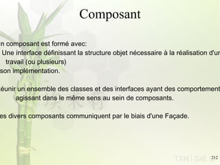 Composant Un composant est formé avec: Une interface définissant la structure objet nécessaire à la réalisation d'un  travail (ou plusieurs) son implémentation.  Réunir un ensemble des classes et des interfaces ayant des comportements  agissant dans le même sens au sein de composants. Les divers composants communiquent par le biais d'une Façade.  