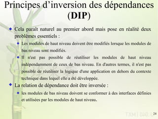 Principes d’inversion des dépendances ( DIP ) Cela paraît naturel au premier abord mais pose en réalité deux problèmes essentiels : Les modules de haut niveau doivent être modifiés lorsque les modules de bas niveau sont modifiés. Il n'est pas possible de réutiliser les modules de haut niveau indépendamment de ceux de bas niveau. En d'autres termes, il n'est pas possible de réutiliser la logique d'une application en dehors du contexte technique dans lequel elle a été développée. La relation de dépendance doit être inversée :   les modules de bas niveau doivent se conformer à des interfaces définies et utilisées par les modules de haut niveau . 