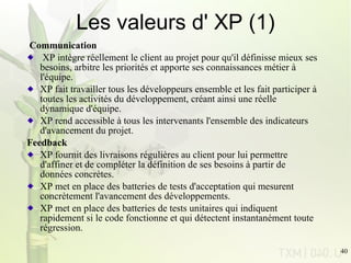 Les valeurs d' XP (1) Communication XP intègre réellement le client au projet pour qu'il définisse mieux ses besoins,   arbitre les priorités et apporte ses connaissances métier à l'équipe. XP fait travailler tous les développeurs ensemble et les fait participer à toutes les   activités du développement, créant ainsi une réelle dynamique d'équipe. XP rend accessible à tous les intervenants l'ensemble des indicateurs d'avancement   du projet. Feedback XP fournit des livraisons régulières au client pour lui permettre d'affiner et de   compléter la définition de ses besoins à partir de données concrètes. XP met en place des batteries de tests d'acceptation qui mesurent concrètement   l'avancement des développements. XP met en place des batteries de tests unitaires qui indiquent rapidement si le code   fonctionne et qui détectent instantanément toute régression. 