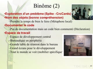 Binôme (2) Exploration d’un problème (Spike - CrcCards) Nom des objets (bonne compréhension) Prendre le temps de bien le faire (Métaphore local) Documenter le code Pas de documentation mais un code bien commenté (Déclaration) Espace de travail Espace de développement central Bureautique en périphérie Grande table de réunion dans le bureau Grand écrans pour le développement Tout le monde se voit (mobilier spécifique?) 