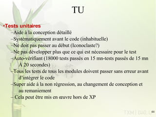 TU Tests unitaires Aide à la conception détaillé Systématiquement avant le code (inhabituelle) Ne doit pas passer au début (Iconoclaste?)  Ne pas développer plus que ce qui est nécessaire pour le test Auto-vérifiant (18000 tests passés en 15 mn-tests passés de 15 mn À 20 secondes) Tous les tests de tous les modules doivent passer sans erreur avant  d’intégrer le code Super aide à la non régression, au changement de conception et  au remaniement Cela peut être mis en œuvre hors de XP 