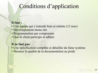 Conditions d’application Il faut : Une équipe qui s’entende bien et réduite (12 max) Développement mono site Programmation par composants Que le client participe et adhère Il ne faut pas: Une spécification complète et détaillée du futur système Mesurer la qualité de la documentation au poids 
