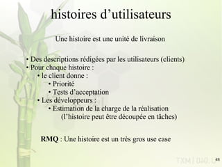 histoires d’utilisateurs Des descriptions rédigées par les utilisateurs (clients) Pour chaque histoire : le client donne : Priorité Tests d’acceptation Les développeurs : Estimation de la charge de la réalisation (l’histoire peut être découpée en tâches) Une histoire est une unité de livraison RMQ  : Une histoire est un très gros use case 