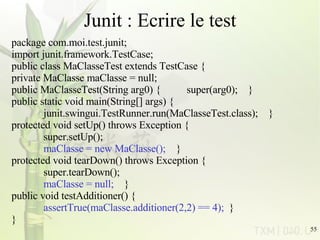 Junit : Ecrire le test package com.moi.test.junit;  import junit.framework.TestCase;  public class MaClasseTest extends TestCase {     private MaClasse maClasse = null;     public MaClasseTest(String arg0) {          super(arg0);    }     public static void main(String[] args) {           junit.swingui.TestRunner.run(MaClasseTest.class);    }     protected void setUp() throws Exception {           super.setUp();            maClasse = new MaClasse();     }     protected void tearDown() throws Exception {           super.tearDown();            maClasse = null;     }     public void testAdditioner() {           assertTrue(maClasse.additioner(2,2) == 4);   }  }  