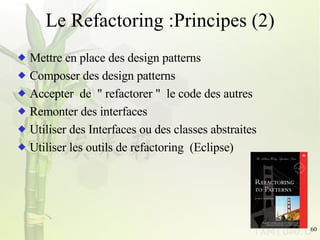 Le Refactoring :Principes (2) Mettre en place des design patterns Composer des design patterns Accepter  de  &quot; refactorer &quot;  le code des autres Remonter des interfaces Utiliser des Interfaces ou des classes abstraites Utiliser les outils de refactoring  (Eclipse)  