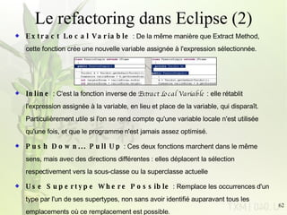 Le refactoring dans Eclipse (2) Extract Local Variable  : De la même manière que Extract Method, cette fonction crée une nouvelle variable assignée à l'expression sélectionnée. Inline  : C'est la fonction inverse de  Extract Local Variable  : elle rétablit l'expression assignée à la variable, en lieu et place de la variable, qui disparaît. Particulièrement utile si l'on se rend compte qu'une variable locale n'est utilisée qu'une fois, et que le programme n'est jamais assez optimisé. Push Down... Pull Up  : Ces deux fonctions marchent dans le même sens, mais avec des directions différentes : elles déplacent la sélection respectivement vers la sous-classe ou la superclasse actuelle Use Supertype Where Possible  : Remplace les occurrences d'un type par l'un de ses supertypes, non sans avoir identifié auparavant tous les emplacements où ce remplacement est possible. 