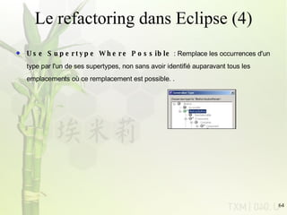 Le refactoring dans Eclipse (4) Use Supertype Where Possible  : Remplace les occurrences d'un type par l'un de ses supertypes, non sans avoir identifié auparavant tous les emplacements où ce remplacement est possible. .  
