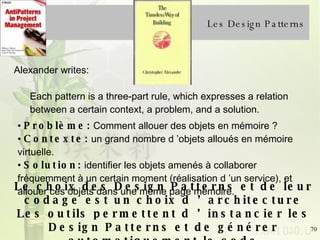 Les Design Patterns Problème:  Comment allouer des objets en mémoire ?  Contexte:  un grand nombre d ’objets alloués en mémoire virtuelle.  Solution:  identifier les objets amenés à collaborer fréquemment à un certain moment (réalisation d ’un service), et allouer ces objets dans une même page mémoire. Alexander writes:  Each pattern is a three-part rule, which expresses a relation between a certain context, a problem, and a solution.  Le choix des Design Patterns et de leur codage est un choix d ’architecture Les outils permettent d ’instancier les Design Patterns et de générer automatiquement le code 