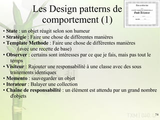 Les Design patterns de comportement (1) State  : un objet réagit selon son humeur Stratégie  : Faire une chose de différentes manières Template Methode  : Faire une chose de différentes manières  (avec une recette de base) Observer  : certains sont intéresses par ce que je fais, mais pas tout le  temps Visiteur  : Rajouter une responsabilité à une classe avec des sous  traitements identiques Memento  : sauvegarder un objet Iterateur  : Balayer une collection Chaîne de responsabilité  : un élément est attendu par un grand nombre  d'objets  