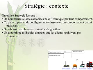 Stratégie : contexte On utilise Stratégie lorsque : De nombreuses classes associées ne diffèrent que par leur comportement. Ce pattern permet de configurer une classe avec un comportement parmi  plusieurs. On a besoin de plusieurs variantes d'algorithme. Un algorithme utilise des données que les clients ne doivent pas  connaître. 