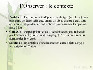 l’Observer : le contexte Problème  : Définir une interdépendance de type (de classe) un à plusieurs, de façon telle que, quand un objet change d'état, tous ceux qui en dépendent en soit notifiés pour assumer leur propre mise à jour. Contexte  :  Ne pas présumer de l’identité des objets intéressés par l’événement (limitation du couplage). Ne pas présumer du nombre des intéressés Solution  : Implantation d’une interaction entre objets de type souscription-diffusion 