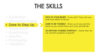 THE SKILLS
• Facilitation
• Managing Energy
• Dare to Step Up
• Observation
• Questioning
• Ideation
• Prototyping
• Validation
STICK TO YOUR BELIEFS - If you don’t how can you
ever trust others to do so?
DARE TO BE YOURSELF – Show up at your job the
same as you would show up in your private life.
GO BEYOND YOURSELF EVERYDAY – Oonly then do
we commit ourselves to growth.
 