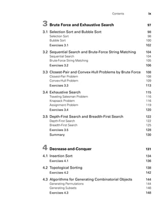 Contents ix
3 Brute Force and Exhaustive Search 97
3.1 Selection Sort and Bubble Sort 98
Selection Sort 98
Bubble Sort 100
Exercises 3.1 102
3.2 Sequential Search and Brute-Force String Matching 104
Sequential Search 104
Brute-Force String Matching 105
Exercises 3.2 106
3.3 Closest-Pair and Convex-Hull Problems by Brute Force 108
Closest-Pair Problem 108
Convex-Hull Problem 109
Exercises 3.3 113
3.4 Exhaustive Search 115
Traveling Salesman Problem 116
Knapsack Problem 116
Assignment Problem 119
Exercises 3.4 120
3.5 Depth-First Search and Breadth-First Search 122
Depth-First Search 122
Breadth-First Search 125
Exercises 3.5 128
Summary 130
4 Decrease-and-Conquer 131
4.1 Insertion Sort 134
Exercises 4.1 136
4.2 Topological Sorting 138
Exercises 4.2 142
4.3 Algorithms for Generating Combinatorial Objects 144
Generating Permutations 144
Generating Subsets 146
Exercises 4.3 148
 