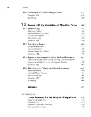 xiv Contents
11.4 Challenges of Numerical Algorithms 412
Exercises 11.4 419
Summary 420
12 Coping with the Limitations of Algorithm Power 423
12.1 Backtracking 424
n-Queens Problem 425
Hamiltonian Circuit Problem 426
Subset-Sum Problem 427
General Remarks 428
Exercises 12.1 430
12.2 Branch-and-Bound 432
Assignment Problem 433
Knapsack Problem 436
Traveling Salesman Problem 438
Exercises 12.2 440
12.3 Approximation Algorithms for NP-Hard Problems 441
Approximation Algorithms for the Traveling Salesman Problem 443
Approximation Algorithms for the Knapsack Problem 453
Exercises 12.3 457
12.4 Algorithms for Solving Nonlinear Equations 459
Bisection Method 460
Method of False Position 464
Newton’s Method 464
Exercises 12.4 467
Summary 468
Epilogue 471
APPENDIX A
Useful Formulas for the Analysis of Algorithms 475
Properties of Logarithms 475
Combinatorics 475
Important Summation Formulas 476
Sum Manipulation Rules 476
 