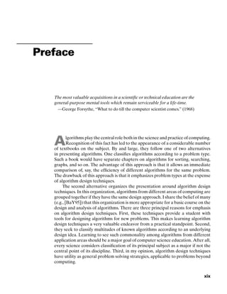 Preface
The most valuable acquisitions in a scientiﬁc or technical education are the
general-purpose mental tools which remain serviceable for a life-time.
—George Forsythe, “What to do till the computer scientist comes.” (1968)
Algorithms play the central role both in the science and practice of computing.
Recognition of this fact has led to the appearance of a considerable number
of textbooks on the subject. By and large, they follow one of two alternatives
in presenting algorithms. One classiﬁes algorithms according to a problem type.
Such a book would have separate chapters on algorithms for sorting, searching,
graphs, and so on. The advantage of this approach is that it allows an immediate
comparison of, say, the efﬁciency of different algorithms for the same problem.
The drawback of this approach is that it emphasizes problem types at the expense
of algorithm design techniques.
The second alternative organizes the presentation around algorithm design
techniques. In this organization, algorithms from different areas of computing are
grouped together if they have the same design approach. I share the belief of many
(e.g., [BaY95]) that this organization is more appropriate for a basic course on the
design and analysis of algorithms. There are three principal reasons for emphasis
on algorithm design techniques. First, these techniques provide a student with
tools for designing algorithms for new problems. This makes learning algorithm
design techniques a very valuable endeavor from a practical standpoint. Second,
they seek to classify multitudes of known algorithms according to an underlying
design idea. Learning to see such commonality among algorithms from different
application areas should be a major goal of computer science education. After all,
every science considers classiﬁcation of its principal subject as a major if not the
central point of its discipline. Third, in my opinion, algorithm design techniques
have utility as general problem solving strategies, applicable to problems beyond
computing.
xix
 