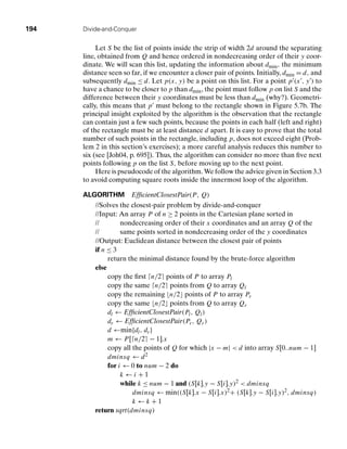 194 Divide-and-Conquer
Let S be the list of points inside the strip of width 2d around the separating
line, obtained from Q and hence ordered in nondecreasing order of their y coor-
dinate. We will scan this list, updating the information about dmin, the minimum
distance seen so far, if we encounter a closer pair of points. Initially, dmin = d, and
subsequently dmin ≤ d. Let p(x, y) be a point on this list. For a point p (x , y ) to
have a chance to be closer to p than dmin, the point must follow p on list S and the
difference between their y coordinates must be less than dmin (why?). Geometri-
cally, this means that p must belong to the rectangle shown in Figure 5.7b. The
principal insight exploited by the algorithm is the observation that the rectangle
can contain just a few such points, because the points in each half (left and right)
of the rectangle must be at least distance d apart. It is easy to prove that the total
number of such points in the rectangle, including p, does not exceed eight (Prob-
lem 2 in this section’s exercises); a more careful analysis reduces this number to
six (see [Joh04, p. 695]). Thus, the algorithm can consider no more than ﬁve next
points following p on the list S, before moving up to the next point.
Here is pseudocode of the algorithm. We follow the advice given in Section 3.3
to avoid computing square roots inside the innermost loop of the algorithm.
ALGORITHM EfﬁcientClosestPair(P, Q)
//Solves the closest-pair problem by divide-and-conquer
//Input: An array P of n ≥ 2 points in the Cartesian plane sorted in
// nondecreasing order of their x coordinates and an array Q of the
// same points sorted in nondecreasing order of the y coordinates
//Output: Euclidean distance between the closest pair of points
if n ≤ 3
return the minimal distance found by the brute-force algorithm
else
copy the ﬁrst n/2 points of P to array Pl
copy the same n/2 points from Q to array Ql
copy the remaining n/2 points of P to array Pr
copy the same n/2 points from Q to array Qr
dl ← EfﬁcientClosestPair(Pl, Ql)
dr ← EfﬁcientClosestPair(Pr, Qr)
d ←min{dl, dr}
m ← P [n/2 − 1].x
copy all the points of Q for which |x − m|  d into array S[0..num − 1]
dminsq ← d2
for i ← 0 to num − 2 do
k ← i + 1
while k ≤ num − 1 and (S[k].y − S[i].y)2  dminsq
dminsq ← min((S[k].x − S[i].x)2+ (S[k].y − S[i].y)2, dminsq)
k ← k + 1
return sqrt(dminsq)
 