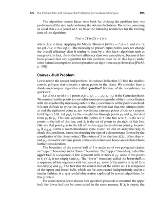 5.5 The Closest-Pair and Convex-Hull Problems by Divide-and-Conquer 195
The algorithm spends linear time both for dividing the problem into two
problems half the size and combining the obtained solutions. Therefore, assuming
as usual that n is a power of 2, we have the following recurrence for the running
time of the algorithm:
T (n) = 2T (n/2) + f (n),
where f (n) ∈ (n). Applying the Master Theorem (with a = 2, b = 2, and d = 1),
we get T (n) ∈ (n log n). The necessity to presort input points does not change
the overall efﬁciency class if sorting is done by a O(n log n) algorithm such as
mergesort. In fact, this is the best efﬁciency class one can achieve, because it has
been proved that any algorithm for this problem must be in (n log n) under
some natural assumptions about operations an algorithm can perform (see [Pre85,
p. 188]).
Convex-Hull Problem
Let us revisit the convex-hull problem, introduced in Section 3.3: ﬁnd the smallest
convex polygon that contains n given points in the plane. We consider here a
divide-and-conquer algorithm called quickhull because of its resemblance to
quicksort.
Let S be a set of n  1 points p1(x1, y1), . . . , pn(xn, yn) in the Cartesian plane.
We assume that the points are sorted in nondecreasing order of their x coordinates,
with ties resolved by increasing order of the y coordinates of the points involved.
It is not difﬁcult to prove the geometrically obvious fact that the leftmost point
p1 and the rightmost point pn are two distinct extreme points of the set’s convex
hull (Figure 5.8). Let
−
−
−
→
p1pn be the straight line through points p1 and pn directed
from p1 to pn. This line separates the points of S into two sets: S1 is the set of
points to the left of this line, and S2 is the set of points to the right of this line.
(We say that point q3 is to the left of the line
−
−
−
−
→
q1q2 directed from point q1 to point
q2 if q1q2q3 forms a counterclockwise cycle. Later, we cite an analytical way to
check this condition, based on checking the sign of a determinant formed by the
coordinates of the three points.) The points of S on the line
−
−
−
→
p1pn, other than p1
and pn, cannot be extreme points of the convex hull and hence are excluded from
further consideration.
The boundary of the convex hull of S is made up of two polygonal chains:
an “upper” boundary and a “lower” boundary. The “upper” boundary, called the
upper hull, is a sequence of line segments with vertices at p1, some of the points
in S1 (if S1 is not empty) and pn. The “lower” boundary, called the lower hull, is
a sequence of line segments with vertices at p1, some of the points in S2 (if S2 is
not empty) and pn. The fact that the convex hull of the entire set S is composed
of the upper and lower hulls, which can be constructed independently and in a
similar fashion, is a very useful observation exploited by several algorithms for
this problem.
For concreteness, let us discuss how quickhull proceeds to construct the upper
hull; the lower hull can be constructed in the same manner. If S1 is empty, the
 