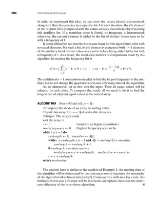 204 Transform-and-Conquer
In order to implement this idea, we can store the values already encountered,
along with their frequencies, in a separate list. On each iteration, the ith element
of the original list is compared with the values already encountered by traversing
this auxiliary list. If a matching value is found, its frequency is incremented;
otherwise, the current element is added to the list of distinct values seen so far
with a frequency of 1.
It is not difﬁcult to see that the worst-case input for this algorithm is a list with
no equal elements. For such a list, its ith element is compared with i − 1 elements
of the auxiliary list of distinct values seen so far before being added to the list with
a frequency of 1. As a result, the worst-case number of comparisons made by this
algorithm in creating the frequency list is
C(n) =
n
i=1
(i − 1) = 0 + 1 + . . . + (n − 1) =
(n − 1)n
2
∈ (n2
).
The additional n − 1 comparisons needed to ﬁnd the largest frequency in the aux-
iliary list do not change the quadratic worst-case efﬁciency class of the algorithm.
As an alternative, let us ﬁrst sort the input. Then all equal values will be
adjacent to each other. To compute the mode, all we need to do is to ﬁnd the
longest run of adjacent equal values in the sorted array.
ALGORITHM PresortMode(A[0..n − 1])
//Computes the mode of an array by sorting it ﬁrst
//Input: An array A[0..n − 1] of orderable elements
//Output: The array’s mode
sort the array A
i ← 0 //current run begins at position i
modef requency ← 0 //highest frequency seen so far
while i ≤ n − 1 do
runlength ← 1; runvalue ← A[i]
while i + runlength ≤ n − 1 and A[i + runlength] = runvalue
runlength ← runlength + 1
if runlength  modef requency
modef requency ← runlength; modevalue ← runvalue
i ← i + runlength
return modevalue
The analysis here is similar to the analysis of Example 1: the running time of
the algorithm will be dominated by the time spent on sorting since the remainder
of the algorithm takes linear time (why?). Consequently, with an n log n sort, this
method’s worst-case efﬁciency will be in a better asymptotic class than the worst-
case efﬁciency of the brute-force algorithm.
 