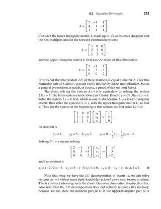 6.2 Gaussian Elimination 213
A =
⎡
⎣
2 −1 1
4 1 −1
1 1 1
⎤
⎦ .
Consider the lower-triangular matrix L made up of 1’s on its main diagonal and
the row multiples used in the forward elimination process
L =
⎡
⎣
1 0 0
2 1 0
1
2
1
2 1
⎤
⎦
and the upper-triangular matrix U that was the result of this elimination
U =
⎡
⎣
2 −1 1
0 3 −3
0 0 2
⎤
⎦ .
It turns out that the product LU of these matrices is equal to matrix A. (For this
particular pair of L and U, you can verify this fact by direct multiplication, but as
a general proposition, it needs, of course, a proof, which we omit here.)
Therefore, solving the system Ax = b is equivalent to solving the system
LUx = b. The latter system can be solved as follows. Denote y = Ux, then Ly = b.
Solve the system Ly = b ﬁrst, which is easy to do because L is a lower-triangular
matrix; then solve the system Ux = y, with the upper-triangular matrix U, to ﬁnd
x. Thus, for the system at the beginning of this section, we ﬁrst solve Ly = b:
⎡
⎣
1 0 0
2 1 0
1
2
1
2 1
⎤
⎦
⎡
⎣
y1
y2
y3
⎤
⎦ =
⎡
⎣
1
5
0
⎤
⎦ .
Its solution is
y1 = 1, y2 = 5 − 2y1 = 3, y3 = 0 −
1
2
y1 −
1
2
y2 = −2.
Solving Ux = y means solving
⎡
⎣
2 −1 1
0 3 −3
0 0 2
⎤
⎦
⎡
⎣
x1
x2
x3
⎤
⎦ =
⎡
⎣
1
3
−2
⎤
⎦ ,
and the solution is
x3 = (−2)/2 = −1, x2 = (3 − (−3)x3)/3 = 0, x1 = (1 − x3 − (−1)x2)/2 = 1.
Note that once we have the LU decomposition of matrix A, we can solve
systems Ax = b with as many right-hand side vectors b as we want to, one at a time.
This is a distinct advantage over the classic Gaussian elimination discussed earlier.
Also note that the LU decomposition does not actually require extra memory,
because we can store the nonzero part of U in the upper-triangular part of A
 