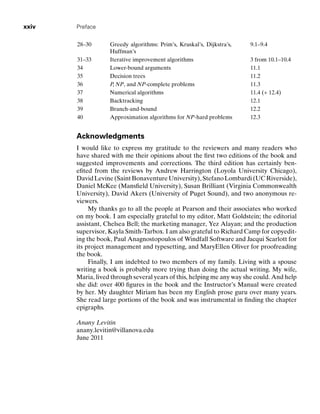 xxiv Preface
28–30 Greedy algorithms: Prim’s, Kruskal’s, Dijkstra’s,
Huffman’s
9.1–9.4
31–33 Iterative improvement algorithms 3 from 10.1–10.4
34 Lower-bound arguments 11.1
35 Decision trees 11.2
36 P, NP, and NP-complete problems 11.3
37 Numerical algorithms 11.4 (+ 12.4)
38 Backtracking 12.1
39 Branch-and-bound 12.2
40 Approximation algorithms for NP-hard problems 12.3
Acknowledgments
I would like to express my gratitude to the reviewers and many readers who
have shared with me their opinions about the ﬁrst two editions of the book and
suggested improvements and corrections. The third edition has certainly ben-
eﬁted from the reviews by Andrew Harrington (Loyola University Chicago),
David Levine (Saint Bonaventure University), Stefano Lombardi (UC Riverside),
Daniel McKee (Mansﬁeld University), Susan Brilliant (Virginia Commonwealth
University), David Akers (University of Puget Sound), and two anonymous re-
viewers.
My thanks go to all the people at Pearson and their associates who worked
on my book. I am especially grateful to my editor, Matt Goldstein; the editorial
assistant, Chelsea Bell; the marketing manager, Yez Alayan; and the production
supervisor, Kayla Smith-Tarbox. I am also grateful to Richard Camp for copyedit-
ing the book, Paul Anagnostopoulos of Windfall Software and Jacqui Scarlott for
its project management and typesetting, and MaryEllen Oliver for proofreading
the book.
Finally, I am indebted to two members of my family. Living with a spouse
writing a book is probably more trying than doing the actual writing. My wife,
Maria, lived through several years of this, helping me any way she could. And help
she did: over 400 ﬁgures in the book and the Instructor’s Manual were created
by her. My daughter Miriam has been my English prose guru over many years.
She read large portions of the book and was instrumental in ﬁnding the chapter
epigraphs.
Anany Levitin
anany.levitin@villanova.edu
June 2011
 