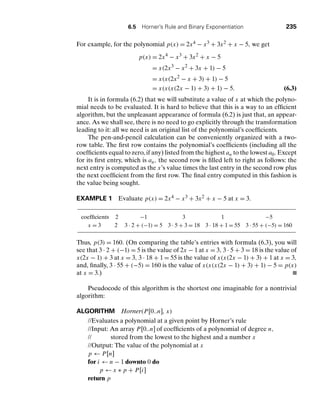 6.5 Horner’s Rule and Binary Exponentiation 235
For example, for the polynomial p(x) = 2x4 − x3 + 3x2 + x − 5, we get
p(x) = 2x4
− x3
+ 3x2
+ x − 5
= x(2x3
− x2
+ 3x + 1) − 5
= x(x(2x2
− x + 3) + 1) − 5
= x(x(x(2x − 1) + 3) + 1) − 5. (6.3)
It is in formula (6.2) that we will substitute a value of x at which the polyno-
mial needs to be evaluated. It is hard to believe that this is a way to an efﬁcient
algorithm, but the unpleasant appearance of formula (6.2) is just that, an appear-
ance. As we shall see, there is no need to go explicitly through the transformation
leading to it: all we need is an original list of the polynomial’s coefﬁcients.
The pen-and-pencil calculation can be conveniently organized with a two-
row table. The ﬁrst row contains the polynomial’s coefﬁcients (including all the
coefﬁcients equal to zero, if any) listed from the highest an to the lowest a0. Except
for its ﬁrst entry, which is an, the second row is ﬁlled left to right as follows: the
next entry is computed as the x’s value times the last entry in the second row plus
the next coefﬁcient from the ﬁrst row. The ﬁnal entry computed in this fashion is
the value being sought.
EXAMPLE 1 Evaluate p(x) = 2x4 − x3 + 3x2 + x − 5 at x = 3.
coefﬁcients 2 −1 3 1 −5
x = 3 2 3 . 2 + (−1) = 5 3 . 5 + 3 = 18 3 . 18 + 1 = 55 3 . 55 + (−5) = 160
Thus, p(3) = 160. (On comparing the table’s entries with formula (6.3), you will
see that 3 . 2 + (−1) = 5 is the value of 2x − 1 at x = 3, 3 . 5 + 3 = 18 is the value of
x(2x − 1) + 3 at x = 3, 3 . 18 + 1 = 55 is the value of x(x(2x − 1) + 3) + 1 at x = 3,
and, ﬁnally, 3 . 55 + (−5) = 160 is the value of x(x(x(2x − 1) + 3) + 1) − 5 = p(x)
at x = 3.)
Pseudocode of this algorithm is the shortest one imaginable for a nontrivial
algorithm:
ALGORITHM Horner(P[0..n], x)
//Evaluates a polynomial at a given point by Horner’s rule
//Input: An array P[0..n] of coefﬁcients of a polynomial of degree n,
// stored from the lowest to the highest and a number x
//Output: The value of the polynomial at x
p ← P[n]
for i ← n − 1 downto 0 do
p ← x ∗ p + P[i]
return p
 