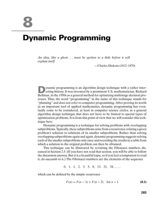 8
Dynamic Programming
An idea, like a ghost . . . must be spoken to a little before it will
explain itself.
—Charles Dickens (1812–1870)
Dynamic programming is an algorithm design technique with a rather inter-
esting history. It was invented by a prominent U.S. mathematician, Richard
Bellman, in the 1950s as a general method for optimizing multistage decision pro-
cesses. Thus, the word “programming” in the name of this technique stands for
“planning” and does not refer to computer programming. After proving its worth
as an important tool of applied mathematics, dynamic programming has even-
tually come to be considered, at least in computer science circles, as a general
algorithm design technique that does not have to be limited to special types of
optimization problems. It is from this point of view that we will consider this tech-
nique here.
Dynamic programming is a technique for solving problems with overlapping
subproblems. Typically, these subproblems arise from a recurrence relating a given
problem’s solution to solutions of its smaller subproblems. Rather than solving
overlapping subproblems again and again, dynamic programming suggests solving
each of the smaller subproblems only once and recording the results in a table from
which a solution to the original problem can then be obtained.
This technique can be illustrated by revisiting the Fibonacci numbers dis-
cussed in Section 2.5. (If you have not read that section, you will be able to follow
the discussion anyway. But it is a beautiful topic, so if you feel a temptation to read
it, do succumb to it.) The Fibonacci numbers are the elements of the sequence
0, 1, 1, 2, 3, 5, 8, 13, 21, 34, . . . ,
which can be deﬁned by the simple recurrence
F(n) = F(n − 1) + F(n − 2) for n  1 (8.1)
283
 