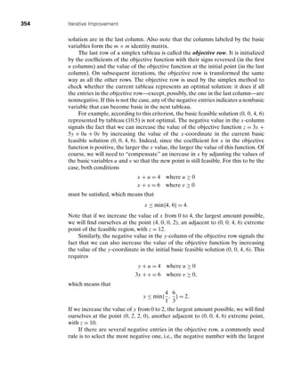 354 Iterative Improvement
solution are in the last column. Also note that the columns labeled by the basic
variables form the m × m identity matrix.
The last row of a simplex tableau is called the objective row. It is initialized
by the coefﬁcients of the objective function with their signs reversed (in the ﬁrst
n columns) and the value of the objective function at the initial point (in the last
column). On subsequent iterations, the objective row is transformed the same
way as all the other rows. The objective row is used by the simplex method to
check whether the current tableau represents an optimal solution: it does if all
the entries in the objective row—except, possibly, the one in the last column—are
nonnegative. If this is not the case, any of the negative entries indicates a nonbasic
variable that can become basic in the next tableau.
For example, according to this criterion, the basic feasible solution (0, 0, 4, 6)
represented by tableau (10.5) is not optimal. The negative value in the x-column
signals the fact that we can increase the value of the objective function z = 3x +
5y + 0u + 0v by increasing the value of the x-coordinate in the current basic
feasible solution (0, 0, 4, 6). Indeed, since the coefﬁcient for x in the objective
function is positive, the larger the x value, the larger the value of this function. Of
course, we will need to “compensate” an increase in x by adjusting the values of
the basic variables u and v so that the new point is still feasible. For this to be the
case, both conditions
x + u = 4 where u ≥ 0
x + v = 6 where v ≥ 0
must be satisﬁed, which means that
x ≤ min{4, 6} = 4.
Note that if we increase the value of x from 0 to 4, the largest amount possible,
we will ﬁnd ourselves at the point (4, 0, 0, 2), an adjacent to (0, 0, 4, 6) extreme
point of the feasible region, with z = 12.
Similarly, the negative value in the y-column of the objective row signals the
fact that we can also increase the value of the objective function by increasing
the value of the y-coordinate in the initial basic feasible solution (0, 0, 4, 6). This
requires
y + u = 4 where u ≥ 0
3y + v = 6 where v ≥ 0,
which means that
y ≤ min{
4
1
,
6
3
} = 2.
If we increase the value of y from 0 to 2, the largest amount possible, we will ﬁnd
ourselves at the point (0, 2, 2, 0), another adjacent to (0, 0, 4, 6) extreme point,
with z = 10.
If there are several negative entries in the objective row, a commonly used
rule is to select the most negative one, i.e., the negative number with the largest
 