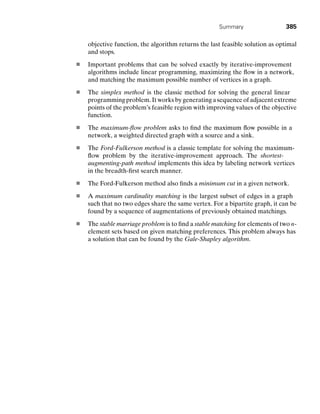 Summary 385
objective function, the algorithm returns the last feasible solution as optimal
and stops.
Important problems that can be solved exactly by iterative-improvement
algorithms include linear programming, maximizing the ﬂow in a network,
and matching the maximum possible number of vertices in a graph.
The simplex method is the classic method for solving the general linear
programming problem. It works by generating a sequence of adjacent extreme
points of the problem’s feasible region with improving values of the objective
function.
The maximum-ﬂow problem asks to ﬁnd the maximum ﬂow possible in a
network, a weighted directed graph with a source and a sink.
The Ford-Fulkerson method is a classic template for solving the maximum-
ﬂow problem by the iterative-improvement approach. The shortest-
augmenting-path method implements this idea by labeling network vertices
in the breadth-ﬁrst search manner.
The Ford-Fulkerson method also ﬁnds a minimum cut in a given network.
A maximum cardinality matching is the largest subset of edges in a graph
such that no two edges share the same vertex. For a bipartite graph, it can be
found by a sequence of augmentations of previously obtained matchings.
The stable marriage problem is to ﬁnd a stable matching for elements of two n-
element sets based on given matching preferences. This problem always has
a solution that can be found by the Gale-Shapley algorithm.
 