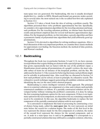 424 Coping with the Limitations of Algorithm Power
state-space tree are generated. For backtracking, this tree is usually developed
depth-ﬁrst (i.e., similar to DFS). Branch-and-bound can generate nodes accord-
ing to several rules: the most natural one is the so-called best-ﬁrst rule explained
in Section 12.2.
Section 12.3 takes a break from the idea of solving a problem exactly. The
algorithms presented there solve problems approximately but fast. Speciﬁcally,
we consider a few approximation algorithms for the traveling salesman and knap-
sack problems. For the traveling salesman problem, we discuss basic theoretical
results and pertinent empirical data for several well-known approximation algo-
rithms. For the knapsack problem, we ﬁrst introduce a greedy algorithm and then
a parametric family of polynomial-time algorithms that yield arbitrarily good ap-
proximations.
Section 12.4 is devoted to algorithms for solving nonlinear equations. After a
brief discussion of this very important problem, we examine three classic methods
for approximate root ﬁnding: the bisection method, the method of false position,
and Newton’s method.
12.1 Backtracking
Throughout the book (see in particular Sections 3.4 and 11.3), we have encoun-
tered problems that require ﬁnding an element with a special property in a domain
that grows exponentially fast (or faster) with the size of the problem’s input: a
Hamiltonian circuit among all permutations of a graph’s vertices, the most valu-
able subset of items for an instance of the knapsack problem, and the like. We
addressed in Section 11.3 the reasons for believing that many such problems might
not be solvable in polynomial time. Also recall that we discussed in Section 3.4
how such problems can be solved, at least in principle, by exhaustive search. The
exhaustive-search technique suggests generating all candidate solutions and then
identifying the one (or the ones) with a desired property.
Backtracking is a more intelligent variation of this approach. The principal
idea is to construct solutions one component at a time and evaluate such partially
constructed candidates as follows. If a partially constructed solution can be de-
veloped further without violating the problem’s constraints, it is done by taking
the ﬁrst remaining legitimate option for the next component. If there is no legiti-
mate option for the next component, no alternatives for any remaining component
need to be considered. In this case, the algorithm backtracks to replace the last
component of the partially constructed solution with its next option.
It is convenient to implement this kind of processing by constructing a tree
of choices being made, called the state-space tree. Its root represents an initial
state before the search for a solution begins. The nodes of the ﬁrst level in the
tree represent the choices made for the ﬁrst component of a solution, the nodes
of the second level represent the choices for the second component, and so
on. A node in a state-space tree is said to be promising if it corresponds to a
partially constructed solution that may still lead to a complete solution; otherwise,
 