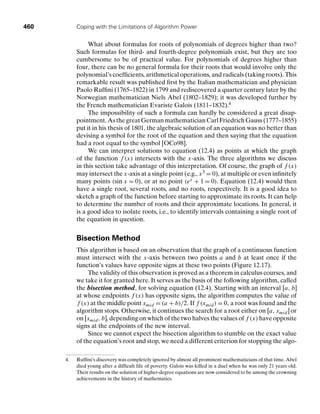 460 Coping with the Limitations of Algorithm Power
What about formulas for roots of polynomials of degrees higher than two?
Such formulas for third- and fourth-degree polynomials exist, but they are too
cumbersome to be of practical value. For polynomials of degrees higher than
four, there can be no general formula for their roots that would involve only the
polynomial’s coefﬁcients, arithmetical operations, and radicals (taking roots). This
remarkable result was published ﬁrst by the Italian mathematician and physician
Paolo Rufﬁni (1765–1822) in 1799 and rediscovered a quarter century later by the
Norwegian mathematician Niels Abel (1802–1829); it was developed further by
the French mathematician Evariste Galois (1811–1832).4
The impossibility of such a formula can hardly be considered a great disap-
pointment. As the great German mathematician Carl Friedrich Gauss (1777–1855)
put it in his thesis of 1801, the algebraic solution of an equation was no better than
devising a symbol for the root of the equation and then saying that the equation
had a root equal to the symbol [OCo98].
We can interpret solutions to equation (12.4) as points at which the graph
of the function f (x) intersects with the x-axis. The three algorithms we discuss
in this section take advantage of this interpretation. Of course, the graph of f (x)
may intersect the x-axis at a single point (e.g., x3 = 0), at multiple or even inﬁnitely
many points (sin x = 0), or at no point (ex + 1 = 0). Equation (12.4) would then
have a single root, several roots, and no roots, respectively. It is a good idea to
sketch a graph of the function before starting to approximate its roots. It can help
to determine the number of roots and their approximate locations. In general, it
is a good idea to isolate roots, i.e., to identify intervals containing a single root of
the equation in question.
Bisection Method
This algorithm is based on an observation that the graph of a continuous function
must intersect with the x-axis between two points a and b at least once if the
function’s values have opposite signs at these two points (Figure 12.17).
The validity of this observation is proved as a theorem in calculus courses, and
we take it for granted here. It serves as the basis of the following algorithm, called
the bisection method, for solving equation (12.4). Starting with an interval [a, b]
at whose endpoints f (x) has opposite signs, the algorithm computes the value of
f (x) at the middle point xmid = (a + b)/2. If f (xmid) = 0, a root was found and the
algorithm stops. Otherwise, it continues the search for a root either on [a, xmid] or
on [xmid, b], depending on which of the two halves the values of f (x) have opposite
signs at the endpoints of the new interval.
Since we cannot expect the bisection algorithm to stumble on the exact value
of the equation’s root and stop, we need a different criterion for stopping the algo-
4. Rufﬁni’s discovery was completely ignored by almost all prominent mathematicians of that time. Abel
died young after a difﬁcult life of poverty. Galois was killed in a duel when he was only 21 years old.
Their results on the solution of higher-degree equations are now considered to be among the crowning
achievements in the history of mathematics.
 