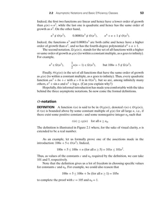 2.2 Asymptotic Notations and Basic Efﬁciency Classes 53
Indeed, the ﬁrst two functions are linear and hence have a lower order of growth
than g(n) = n2, while the last one is quadratic and hence has the same order of
growth as n2. On the other hand,
n3
∈ O(n2
), 0.00001n3
∈ O(n2
), n4
+ n + 1 ∈ O(n2
).
Indeed, the functions n3 and 0.00001n3 are both cubic and hence have a higher
order of growth than n2, and so has the fourth-degree polynomial n4 + n + 1.
The second notation, (g(n)), stands for the set of all functions with a higher
or same order of growth as g(n) (to within a constant multiple, as n goes to inﬁnity).
For example,
n3
∈ (n2
),
1
2
n(n − 1) ∈ (n2
), but 100n + 5 ∈ (n2
).
Finally, (g(n)) is the set of all functions that have the same order of growth
as g(n) (to within a constant multiple, as n goes to inﬁnity). Thus, every quadratic
function an2 + bn + c with a  0 is in (n2), but so are, among inﬁnitely many
others, n2 + sin n and n2 + log n. (Can you explain why?)
Hopefully, this informal introduction has made you comfortable with the idea
behind the three asymptotic notations. So now come the formal deﬁnitions.
O-notation
DEFINITION A function t(n) is said to be in O(g(n)), denoted t(n) ∈ O(g(n)),
if t(n) is bounded above by some constant multiple of g(n) for all large n, i.e., if
there exist some positive constant c and some nonnegative integer n0 such that
t(n) ≤ cg(n) for all n ≥ n0.
The deﬁnition is illustrated in Figure 2.1 where, for the sake of visual clarity, n is
extended to be a real number.
As an example, let us formally prove one of the assertions made in the
introduction: 100n + 5 ∈ O(n2). Indeed,
100n + 5 ≤ 100n + n (for all n ≥ 5) = 101n ≤ 101n2
.
Thus, as values of the constants c and n0 required by the deﬁnition, we can take
101 and 5, respectively.
Note that the deﬁnition gives us a lot of freedom in choosing speciﬁc values
for constants c and n0. For example, we could also reason that
100n + 5 ≤ 100n + 5n (for all n ≥ 1) = 105n
to complete the proof with c = 105 and n0 = 1.
 