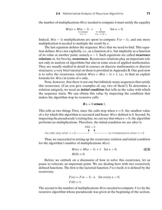 2.4 Mathematical Analysis of Recursive Algorithms 71
the number of multiplications M(n) needed to compute it must satisfy the equality
M(n) = M(n − 1)
to compute
F(n−1)
+ 1
to multiply
F(n−1) by n
for n  0.
Indeed, M(n − 1) multiplications are spent to compute F(n − 1), and one more
multiplication is needed to multiply the result by n.
The last equation deﬁnes the sequence M(n) that we need to ﬁnd. This equa-
tion deﬁnes M(n) not explicitly, i.e., as a function of n, but implicitly as a function
of its value at another point, namely n − 1. Such equations are called recurrence
relations or, for brevity, recurrences. Recurrence relations play an important role
not only in analysis of algorithms but also in some areas of applied mathematics.
They are usually studied in detail in courses on discrete mathematics or discrete
structures; a very brief tutorial on them is provided in Appendix B. Our goal now
is to solve the recurrence relation M(n) = M(n − 1) + 1, i.e., to ﬁnd an explicit
formula for M(n) in terms of n only.
Note, however, that there is not one but inﬁnitely many sequences that satisfy
this recurrence. (Can you give examples of, say, two of them?) To determine a
solution uniquely, we need an initial condition that tells us the value with which
the sequence starts. We can obtain this value by inspecting the condition that
makes the algorithm stop its recursive calls:
if n = 0 return 1.
This tells us two things. First, since the calls stop when n = 0, the smallest value
of n for which this algorithm is executed and hence M(n) deﬁned is 0. Second, by
inspecting the pseudocode’s exiting line, we can see that when n = 0, the algorithm
performs no multiplications. Therefore, the initial condition we are after is
M(0) = 0.
the calls stop when n = 0 no multiplications when n = 0
Thus, we succeeded in setting up the recurrence relation and initial condition
for the algorithm’s number of multiplications M(n):
M(n) = M(n − 1) + 1 for n  0, (2.2)
M(0) = 0.
Before we embark on a discussion of how to solve this recurrence, let us
pause to reiterate an important point. We are dealing here with two recursively
deﬁned functions. The ﬁrst is the factorial function F(n) itself; it is deﬁned by the
recurrence
F(n) = F(n − 1) . n for every n  0,
F(0) = 1.
The second is the number of multiplications M(n) needed to compute F(n) by the
recursive algorithm whose pseudocode was given at the beginning of the section.
 
