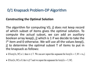 0/1 Knapsack Problem-DP Algorithm
Constructing the Optimal Solution
The algorithm for computing V[i, j] does not keep record
of which subset of items gives the optimal solution. To
compute the actual subset, we can add an auxiliary
boolean array keep[i, j] which is 1 if we decide to take the
ith item and 0 otherwise. We will use all the values keep[i,
j] to determine the optimal subset T of items to put in
the knapsack as follows:
 