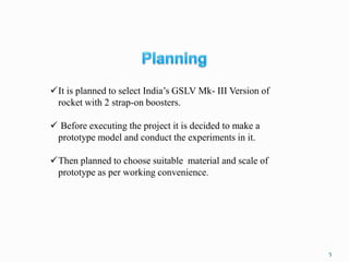 ✓It is planned to select India’s GSLV Mk- III Version of
rocket with 2 strap-on boosters.
✓ Before executing the project it is decided to make a
prototype model and conduct the experiments in it.
✓Then planned to choose suitable material and scale of
prototype as per working convenience.
5
 