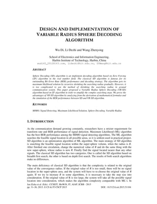 Jan Zizka et al. (Eds) : CCSEIT, MoWiN, IT, AIAP, ICBB - 2015
pp. 31–36, 2015. © CS & IT-CSCP 2015 DOI : 10.5121/csit.2015.51104
DESIGN AND IMPLEMENTATION OF
VARIABLE RADIUS SPHERE DECODING
ALGORITHM
Wu Di, Li Dezhi and Wang Zhenyong
School of Electronics and Information Engineering,
Harbin Institute of Technology, Harbin, China
wudi45_2012@163.com, lidezhi@hit.edu.cn, ZYWang@hit.edu.cn
ABSTRACT
Sphere Decoding (SD) algorithm is an implement decoding algorithm based on Zero Forcing
(ZF) algorithm in the real number field. The classical SD algorithm is famous for its
outstanding Bit Error Rate (BER) performance and decoding strategy. The algorithm gets its
maximum likelihood solution by recursive shrinking the searching radius gradually. However, it
is too complicated to use the method of shrinking the searching radius in ground
communication system. This paper proposed a Variable Radius Sphere Decoding (VR-SD)
algorithm based on ZF algorithm in order to simplify the complex searching steps. We prove the
advantages of VR-SD algorithm by analyzing from the derivation of mathematical formulas and
the simulation of the BER performance between SD and VR-SD algorithm.
KEYWORDS
MIMO, Signal Detecting, Maximum Likelihood Solution, Sphere Decoding, Variable Radius
1. INTRODUCTION
As the communication demand growing constantly, researchers have a stricter requirement for
transform rate and BER performance of signal detection. Maximum Likelihood (ML) algorithm
has the best BER performance among the MIMO signal detecting algorithms. The ML algorithm
searches the feasible signal location in all possible areas, so it is seldom used in practical project.
SD algorithm is an optimization algorithm of ML algorithm. The main strategy of SD algorithm
is searching the feasible signal location within the super-sphere volume, when the radius is R.
After finished one circulation, change the numerical value of R and do the same thing with the
new super-sphere, whose radius is new R. Finally find the signal located nearer than any other
signals. The classical SD algorithm has two categories. One is called the SD algorithm based on
breadth first search, the other is based on depth first search. The results of both search algorithms
make no differences.
The main deficiency of classical SD algorithm is that the complexity is related to the original
value of the convergence radius. If the original value of R is too small, there will be no signal
location in the super-sphere area, and the system will have to re-choose the original value of R
again. If we try to increase R in some algorithms, it is necessary to take the step size into
consideration. If the original value of R is too large, the system will take all the possible signal
location into consideration, which makes the algorithm complexity comparable with ML’s. In
 