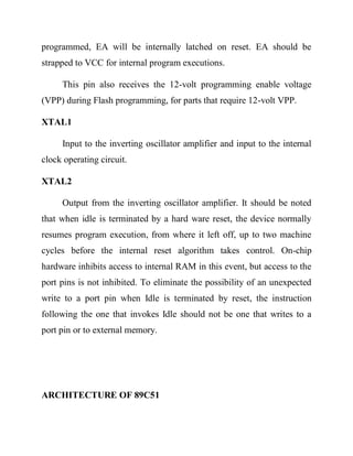 programmed, EA will be internally latched on reset. EA should be
strapped to VCC for internal program executions.
This pin also receives the 12-volt programming enable voltage
(VPP) during Flash programming, for parts that require 12-volt VPP.
XTAL1
Input to the inverting oscillator amplifier and input to the internal
clock operating circuit.
XTAL2
Output from the inverting oscillator amplifier. It should be noted
that when idle is terminated by a hard ware reset, the device normally
resumes program execution, from where it left off, up to two machine
cycles before the internal reset algorithm takes control. On-chip
hardware inhibits access to internal RAM in this event, but access to the
port pins is not inhibited. To eliminate the possibility of an unexpected
write to a port pin when Idle is terminated by reset, the instruction
following the one that invokes Idle should not be one that writes to a
port pin or to external memory.

ARCHITECTURE OF 89C51

 