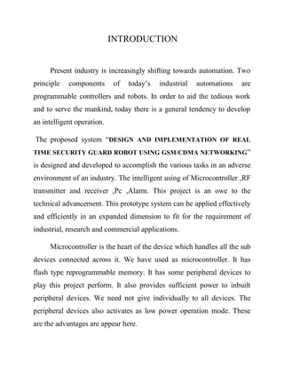 INTRODUCTION

Present industry is increasingly shifting towards automation. Two
principle

components

of

today’s

industrial

automations

are

programmable controllers and robots. In order to aid the tedious work
and to serve the mankind, today there is a general tendency to develop
an intelligent operation.
The proposed system ―DESIGN AND IMPLEMENTATION OF REAL
TIME SECURITY GUARD ROBOT USING GSM/CDMA NETWORKING ‖

is designed and developed to accomplish the various tasks in an adverse
environment of an industry. The intelligent using of Microcontroller ,RF
transmitter and receiver ,Pc ,Alarm. This project is an owe to the
technical advancement. This prototype system can be applied effectively
and efficiently in an expanded dimension to fit for the requirement of
industrial, research and commercial applications.
Microcontroller is the heart of the device which handles all the sub
devices connected across it. We have used as microcontroller. It has
flash type reprogrammable memory. It has some peripheral devices to
play this project perform. It also provides sufficient power to inbuilt
peripheral devices. We need not give individually to all devices. The
peripheral devices also activates as low power operation mode. These
are the advantages are appear here.

 