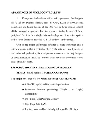 ADVANTAGES OF MICROCONTROLLERS:
1.

If a system is developed with a microprocessor, the designer

has to go for external memory such as RAM, ROM or EPROM and
peripherals and hence the size of the PCB will be large enough to hold
all the required peripherals. But, the micro controller has got all these
peripheral facilities on a single chip so development of a similar system
with a micro controller reduces PCB size and cost of the design.
One of the major differences between a micro controller and a
microprocessor is that a controller often deals with bits , not bytes as in
the real world application, for example switch contacts can only be open
or close, indicators should be lit or dark and motors can be either turned
on or off and so forth.
INTRODUCTION TO ATMEL MICROCONTROLLER
SERIES: 89C51 Family, TECHNOLOGY: CMOS
The major Features of 8-bit Micro controller ATMEL 89C51:
 8 Bit CPU optimized for control applications
 Extensive Boolean processing (Single - bit Logic)
Capabilities.
 On - Chip Flash Program Memory
 On - Chip Data RAM
 Bi-directional and Individually Addressable I/O Lines

 