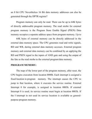 an 8 bit CPU Nevertheless 16 Bit data memory addresses can also be
generated through the DPTR register?
Program memory can only be read. There can be up to 64K bytes
of directly addressable program memory. The read strobe for external
program memory is the Program Store Enable Signal (PSEN) Data
memory occupies a separate address space from program memory. Up to
64K bytes of external memory can be directly addressed in the
external data memory space. The CPU generates read and write signals,
RD and WR, during external data memory accesses. External program
memory and external data memory can be combined by an applying the
RD and PSEN signal to the inputs of AND gate and using the output of
the fate as the read strobe to the external program/data memory.
PROGRAM MEMORY:
The map of the lower part of the program memory, after reset, the
CPU begins execution from location 0000h. Each interrupt is assigned a
fixed location in program

memory. The interrupt causes the CPU to

jump to that location, where it executes the service routine. External
Interrupt 0 for example, is assigned to location 0003h. If external
Interrupt 0 is used, its service routine must begin at location 0003h. If
the I interrupt in not used its service location is available as generalpurpose program memory.

 