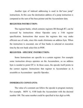 Another type of indexed addressing is used in the―case jump‖
instructions. In this case the destination address of a jump instruction is
computed as the sum of the base pointer and the Accumulator data.
REGISTER INSTRUCTION:
The register banks, which contains registers R0 through R7, can be
accessed by instructions whose Opcodes carry a 3-bit register
specification. Instructions that access the registers this way make
efficient use of code, since this mode eliminates an address byte. When
the instruction is executed, one of four banks is selected at execution
time by the row bank select bits in PSW.
REGISTER - SPECIFIC INSTRUCTION:
Some Instructions are specific to a certain register. For example
some instruction always operates on the Accumulator, so no address
byte is needed to point OT ir. In these cases, the opcode itself points to
the correct register. Instructions that register to Accumulator as A
assemble as Accumulator - specific Opcodes.

IMMEDIATE CONSTANTS:
The value of a constant can follow the opcode in program memory
For example. MOV A, #100 loads the Accumulator with the decimal
number 100. The same number could be specified in hex digit as 64h.

 