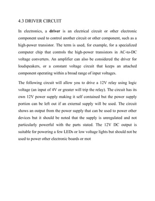 4.3 DRIVER CIRCUIT
In electronics, a driver is an electrical circuit or other electronic
component used to control another circuit or other component, such as a
high-power transistor. The term is used, for example, for a specialized
computer chip that controls the high-power transistors in AC-to-DC
voltage converters. An amplifier can also be considered the driver for
loudspeakers, or a constant voltage circuit that keeps an attached
component operating within a broad range of input voltages.
The following circuit will allow you to drive a 12V relay using logic
voltage (an input of 4V or greater will trip the relay). The circuit has its
own 12V power supply making it self contained but the power supply
portion can be left out if an external supply will be used. The circuit
shows an output from the power supply that can be used to power other
devices but it should be noted that the supply is unregulated and not
particularly powerful with the parts stated. The 12V DC output is
suitable for powering a few LEDs or low voltage lights but should not be
used to power other electronic boards or mot

 