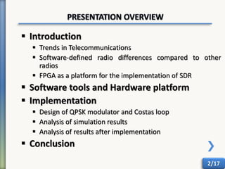  Introduction
 Trends in Telecommunications
 Software-defined radio differences compared to other
radios
 FPGA as a platform for the implementation of SDR
 Software tools and Hardware platform
 Implementation
 Design of QPSK modulator and Costas loop
 Analysis of simulation results
 Analysis of results after implementation
 Conclusion
2/17
 