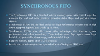  The Synchronous FIFO is a First-In-First-Out memory queue with control logic that
manages the read and write pointers, generates status flags, and provides output
signals.
 Synchronous FIFOs are the ideal choice for high-performance systems due to high
operating speed Supports data width up to 8 bits.
 Synchronous FIFOs also offer many other advantages that improve system
performance and reduce complexity. These include status flags: synchronous flags,
half-full, programmable almost-empty and almost-full flags
 Supports memory depths of up to 256 locations.
 Invalid read or write requests are rejected without affecting the FIFO state.
SYNCHRONOUS FIFO
 